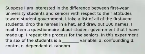 Suppose I am interested in the difference between first-year university students and seniors with respect to their attitudes toward student government. I take a list of all of the first-year students, drop the names in a hat, and draw out 100 names. I mail them a questionnaire about student government that I have made up. I repeat this process for the seniors. In this experiment the sex of the students is a ________ variable. a. confounding d. control c. dependent d. random