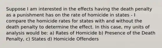 Suppose I am interested in the effects having the death penalty as a punishment has on the rate of homicide in states - I compare the homicide rates for states with and without the death penalty to determine the effect. In this case, my units of analysis would be: a) Rates of Homicide b) Presence of the Death Penalty, c) States d) Homicide Offenders