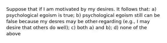 Suppose that if I am motivated by my desires. It follows that: a) psychological egoism is true; b) psychological egoism still can be false because my desres may be other-regarding (e.g., I may desire that others do well); c) both a) and b); d) none of the above