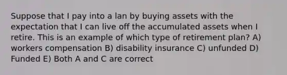 Suppose that I pay into a lan by buying assets with the expectation that I can live off the accumulated assets when I retire. This is an example of which type of retirement plan? A) workers compensation B) disability insurance C) unfunded D) Funded E) Both A and C are correct