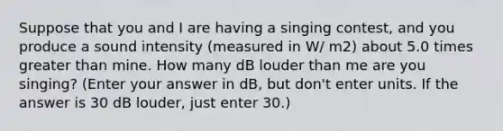 Suppose that you and I are having a singing contest, and you produce a sound intensity (measured in W/ m2) about 5.0 times greater than mine. How many dB louder than me are you singing? (Enter your answer in dB, but don't enter units. If the answer is 30 dB louder, just enter 30.)