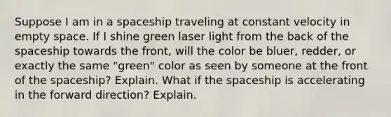 Suppose I am in a spaceship traveling at constant velocity in empty space. If I shine green laser light from the back of <a href='https://www.questionai.com/knowledge/k0Lyloclid-the-space' class='anchor-knowledge'>the space</a>ship towards the front, will the color be bluer, redder, or exactly the same "green" color as seen by someone at the front of the spaceship? Explain. What if the spaceship is accelerating in the forward direction? Explain.