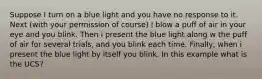 Suppose I turn on a blue light and you have no response to it. Next (with your permission of course) I blow a puff of air in your eye and you blink. Then i present the blue light along w the puff of air for several trials, and you blink each time. Finally, when i present the blue light by itself you blink. In this example what is the UCS?