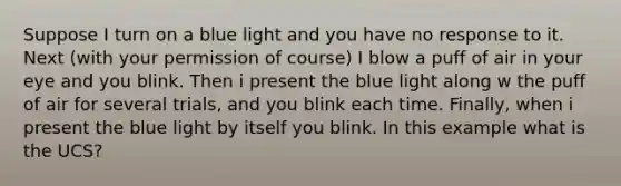 Suppose I turn on a blue light and you have no response to it. Next (with your permission of course) I blow a puff of air in your eye and you blink. Then i present the blue light along w the puff of air for several trials, and you blink each time. Finally, when i present the blue light by itself you blink. In this example what is the UCS?