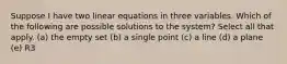 Suppose I have two linear equations in three variables. Which of the following are possible solutions to the system? Select all that apply. (a) the empty set (b) a single point (c) a line (d) a plane (e) R3