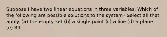 Suppose I have two linear equations in three variables. Which of the following are possible solutions to the system? Select all that apply. (a) the empty set (b) a single point (c) a line (d) a plane (e) R3