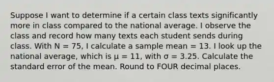 Suppose I want to determine if a certain class texts significantly more in class compared to the national average. I observe the class and record how many texts each student sends during class. With N = 75, I calculate a sample mean = 13. I look up the national average, which is μ = 11, with σ = 3.25. Calculate the standard error of the mean. Round to FOUR decimal places.