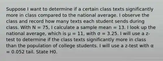 Suppose I want to determine if a certain class texts significantly more in class compared to the national average. I observe the class and record how many texts each student sends during class. With N = 75, I calculate a sample mean = 13. I look up the national average, which is μ = 11, with σ = 3.25. I will use a z-test to determine if the class texts significantly more in class than the population of college students. I will use a z-test with α = 0.052 tail. State H0.