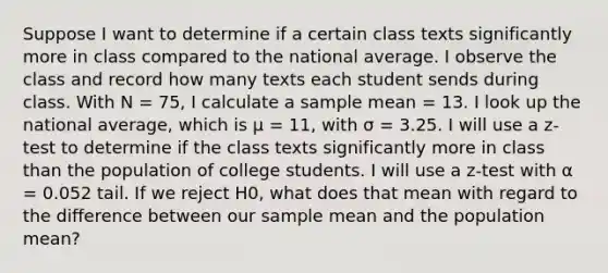 Suppose I want to determine if a certain class texts significantly more in class compared to the national average. I observe the class and record how many texts each student sends during class. With N = 75, I calculate a sample mean = 13. I look up the national average, which is μ = 11, with σ = 3.25. I will use a z-test to determine if the class texts significantly more in class than the population of college students. I will use a z-test with α = 0.052 tail. If we reject H0, what does that mean with regard to the difference between our sample mean and the population mean?