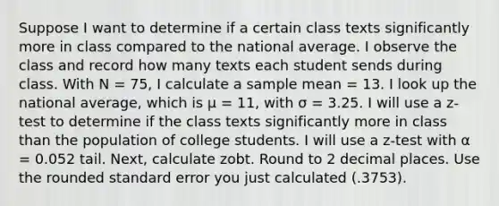 Suppose I want to determine if a certain class texts significantly more in class compared to the national average. I observe the class and record how many texts each student sends during class. With N = 75, I calculate a sample mean = 13. I look up the national average, which is μ = 11, with σ = 3.25. I will use a z-test to determine if the class texts significantly more in class than the population of college students. I will use a z-test with α = 0.052 tail. Next, calculate zobt. Round to 2 decimal places. Use the rounded standard error you just calculated (.3753).