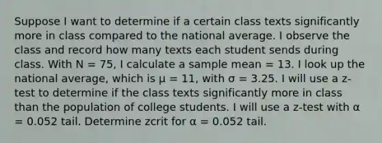 Suppose I want to determine if a certain class texts significantly more in class compared to the national average. I observe the class and record how many texts each student sends during class. With N = 75, I calculate a sample mean = 13. I look up the national average, which is μ = 11, with σ = 3.25. I will use a z-test to determine if the class texts significantly more in class than the population of college students. I will use a z-test with α = 0.052 tail. Determine zcrit for α = 0.052 tail.