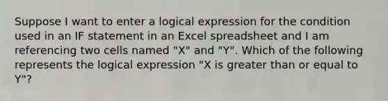 Suppose I want to enter a logical expression for the condition used in an IF statement in an Excel spreadsheet and I am referencing two cells named "X" and "Y". Which of the following represents the logical expression "X is greater than or equal to Y"?