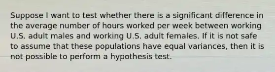 Suppose I want to test whether there is a significant difference in the average number of hours worked per week between working U.S. adult males and working U.S. adult females. If it is not safe to assume that these populations have equal variances, then it is not possible to perform a hypothesis test.