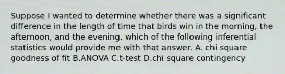 Suppose I wanted to determine whether there was a significant difference in the length of time that birds win in the morning, the afternoon, and the evening. which of the following inferential statistics would provide me with that answer. A. chi square goodness of fit B.ANOVA C.t-test D.chi square contingency