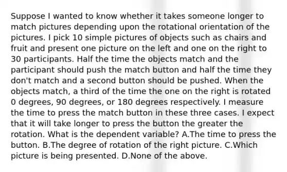 Suppose I wanted to know whether it takes someone longer to match pictures depending upon the rotational orientation of the pictures. I pick 10 simple pictures of objects such as chairs and fruit and present one picture on the left and one on the right to 30 participants. Half the time the objects match and the participant should push the match button and half the time they don't match and a second button should be pushed. When the objects match, a third of the time the one on the right is rotated 0 degrees, 90 degrees, or 180 degrees respectively. I measure the time to press the match button in these three cases. I expect that it will take longer to press the button the greater the rotation. What is the dependent variable? A.The time to press the button. B.The degree of rotation of the right picture. C.Which picture is being presented. D.None of the above.