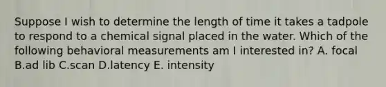 Suppose I wish to determine the length of time it takes a tadpole to respond to a chemical signal placed in the water. Which of the following behavioral measurements am I interested in? A. focal B.ad lib C.scan D.latency E. intensity