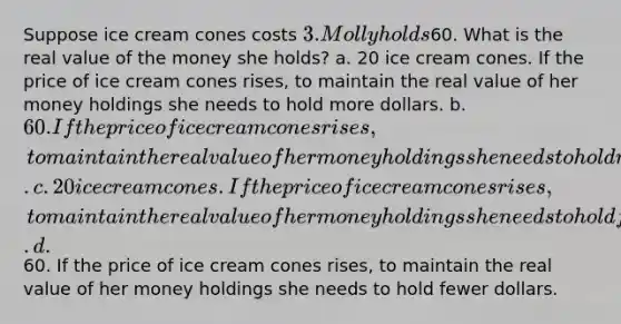 Suppose ice cream cones costs 3. Molly holds60. What is the real value of the money she holds? a. 20 ice cream cones. If the price of ice cream cones rises, to maintain the real value of her money holdings she needs to hold more dollars. b. 60. If the price of ice cream cones rises, to maintain the real value of her money holdings she needs to hold more dollars. c. 20 ice cream cones. If the price of ice cream cones rises, to maintain the real value of her money holdings she needs to hold fewer dollars. d.60. If the price of ice cream cones rises, to maintain the real value of her money holdings she needs to hold fewer dollars.