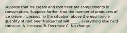 Suppose that ice cream and root beer are complements in consumption. Suppose further that the number of producers of ice cream increases. In the situation above the equilibrium quantity of root beer transacted will _____, everything else held constant. A. Increase B. Decrease C. No change