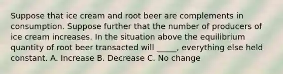 Suppose that ice cream and root beer are complements in consumption. Suppose further that the number of producers of ice cream increases. In the situation above the equilibrium quantity of root beer transacted will _____, everything else held constant. A. Increase B. Decrease C. No change