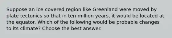 Suppose an ice-covered region like Greenland were moved by plate tectonics so that in ten million years, it would be located at the equator. Which of the following would be probable changes to its climate? Choose the best answer.