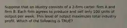 Suppose that an idustry consists of a 2-firm cartel: firm A and firm B. Each firm agrees to produce and sell only 100 units of output per week. This level of output maximizes total industry profit. Which of the following is TRUE?