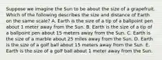 Suppose we imagine the Sun to be about the size of a grapefruit. Which of the following describes the size and distance of Earth on the same scale? A. Earth is the size of a tip of a ballpoint pen about 1 meter away from the Sun. B. Earth is the size of a tip of a ballpoint pen about 15 meters away from the Sun. C. Earth is the size of a marble about 25 miles away from the Sun. D. Earth is the size of a golf ball about 15 meters away from the Sun. E. Earth is the size of a golf ball about 1 meter away from the Sun.