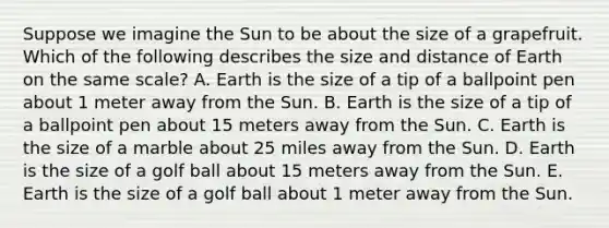 Suppose we imagine the Sun to be about the size of a grapefruit. Which of the following describes the size and distance of Earth on the same scale? A. Earth is the size of a tip of a ballpoint pen about 1 meter away from the Sun. B. Earth is the size of a tip of a ballpoint pen about 15 meters away from the Sun. C. Earth is the size of a marble about 25 miles away from the Sun. D. Earth is the size of a golf ball about 15 meters away from the Sun. E. Earth is the size of a golf ball about 1 meter away from the Sun.