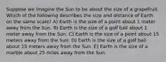 Suppose we imagine the Sun to be about the size of a grapefruit. Which of the following describes the size and distance of Earth on the same scale? A) Earth is the size of a point about 1 meter away from the Sun. B) Earth is the size of a golf ball about 1 meter away from the Sun. C) Earth is the size of a point about 15 meters away from the Sun. D) Earth is the size of a golf ball about 15 meters away from the Sun. E) Earth is the size of a marble about 25 miles away from the Sun.