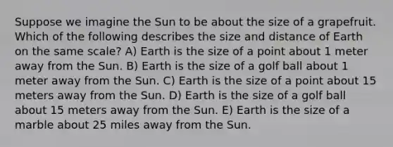 Suppose we imagine the Sun to be about the size of a grapefruit. Which of the following describes the size and distance of Earth on the same scale? A) Earth is the size of a point about 1 meter away from the Sun. B) Earth is the size of a golf ball about 1 meter away from the Sun. C) Earth is the size of a point about 15 meters away from the Sun. D) Earth is the size of a golf ball about 15 meters away from the Sun. E) Earth is the size of a marble about 25 miles away from the Sun.