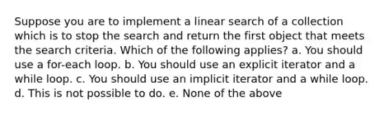 Suppose you are to implement a linear search of a collection which is to stop the search and return the first object that meets the search criteria. Which of the following applies? a. You should use a for-each loop. b. You should use an explicit iterator and a while loop. c. You should use an implicit iterator and a while loop. d. This is not possible to do. e. None of the above