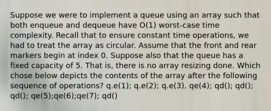 Suppose we were to implement a queue using an array such that both enqueue and dequeue have O(1) worst-case time complexity. Recall that to ensure constant time operations, we had to treat the array as circular. Assume that the front and rear markers begin at index 0. Suppose also that the queue has a fixed capacity of 5. That is, there is no array resizing done. Which chose below depicts the contents of the array after the following sequence of operations? q.e(1); q.e(2); q.e(3). qe(4); qd(); qd(); qd(); qe(5);qe(6);qe(7); qd()