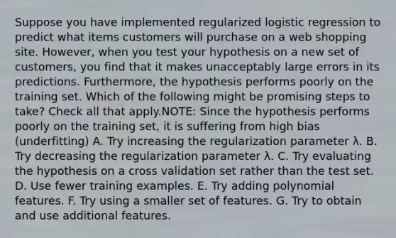 Suppose you have implemented regularized logistic regression to predict what items customers will purchase on a web shopping site. However, when you test your hypothesis on a new set of customers, you find that it makes unacceptably large errors in its predictions. Furthermore, the hypothesis performs poorly on the training set. Which of the following might be promising steps to take? Check all that apply.NOTE: Since the hypothesis performs poorly on the training set, it is suffering from high bias (underfitting) A. Try increasing the regularization parameter λ. B. Try decreasing the regularization parameter λ. C. Try evaluating the hypothesis on a cross validation set rather than the test set. D. Use fewer training examples. E. Try adding polynomial features. F. Try using a smaller set of features. G. Try to obtain and use additional features.