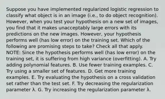 Suppose you have implemented regularized logistic regression to classify what object is in an image (i.e., to do object recognition). However, when you test your hypothesis on a new set of images, you find that it makes unacceptably large errors with its predictions on the new images. However, your hypothesis performs well (has low error) on the training set. Which of the following are promising steps to take? Check all that apply. NOTE: Since the hypothesis performs well (has low error) on the training set, it is suffering from high variance (overfitting). A. Try adding polynomial features. B. Use fewer training examples. C. Try using a smaller set of features. D. Get more training examples. E. Try evaluating the hypothesis on a cross validation set rather than the test set. F. Try decreasing the regularization parameter λ. G. Try increasing the regularization parameter λ.