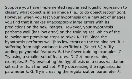 Suppose you have implemented regularized logistic regression to classify what object is in an image (i.e., to do object recognition). However, when you test your hypothesis on a new set of images, you find that it makes unacceptably large errors with its predictions on the new images. However, your hypothesis performs well (has low error) on the training set. Which of the following are promising steps to take? NOTE: Since the hypothesis performs well (has low error) on the training set, it is suffering from high variance (overfitting). (Select 3.) A. Try adding polynomial features. B. Use fewer training examples. C. Try using a smaller set of features. D. Get more training examples. E. Try evaluating the hypothesis on a cross validation set rather than the test set. F. Try decreasing the regularization parameter λ. G. Try increasing the regularization parameter λ.