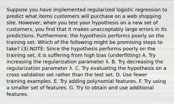 Suppose you have implemented regularized logistic regression to predict what items customers will purchase on a web shopping site. However, when you test your hypothesis on a new set of customers, you find that it makes unacceptably large errors in its predictions. Furthermore, the hypothesis performs poorly on the training set. Which of the following might be promising steps to take? (3).NOTE: Since the hypothesis performs poorly on the training set, it is suffering from high bias (underfitting) A. Try increasing the regularization parameter λ. B. Try decreasing the regularization parameter λ. C. Try evaluating the hypothesis on a cross validation set rather than the test set. D. Use fewer training examples. E. Try adding polynomial features. F. Try using a smaller set of features. G. Try to obtain and use additional features.