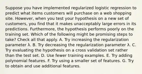 Suppose you have implemented regularized logistic regression to predict what items customers will purchase on a web shopping site. However, when you test your hypothesis on a new set of customers, you find that it makes unacceptably large errors in its predictions. Furthermore, the hypothesis performs poorly on the training set. Which of the following might be promising steps to take? Check all that apply. A. Try increasing the regularization parameter λ. B. Try decreasing the regularization parameter λ. C. Try evaluating the hypothesis on a cross validation set rather than the test set. D. Use fewer training examples. E. Try adding polynomial features. F. Try using a smaller set of features. G. Try to obtain and use additional features.