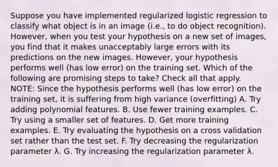 Suppose you have implemented regularized logistic regression to classify what object is in an image (i.e., to do object recognition). However, when you test your hypothesis on a new set of images, you find that it makes unacceptably large errors with its predictions on the new images. However, your hypothesis performs well (has low error) on the training set. Which of the following are promising steps to take? Check all that apply. NOTE: Since the hypothesis performs well (has low error) on the training set, it is suffering from high variance (overfitting) A. Try adding polynomial features. B. Use fewer training examples. C. Try using a smaller set of features. D. Get more training examples. E. Try evaluating the hypothesis on a cross validation set rather than the test set. F. Try decreasing the regularization parameter λ. G. Try increasing the regularization parameter λ.