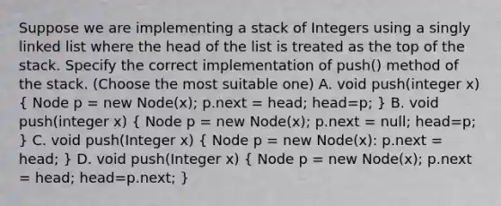 Suppose we are implementing a stack of Integers using a singly linked list where the head of the list is treated as the top of the stack. Specify the correct implementation of push() method of the stack. (Choose the most suitable one) A. void push(integer x) ( Node p = new Node(x); p.next = head; head=p; ) B. void push(integer x) ( Node p = new Node(x); p.next = null; head=p; ) C. void push(Integer x) ( Node p = new Node(x): p.next = head; ) D. void push(Integer x) ( Node p = new Node(x); p.next = head; head=p.next; )