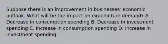 Suppose there is an improvement in businesses' economic outlook. What will be the impact on expenditure demand? A. Decrease in consumption spending B. Decrease in investment spending C. Increase in consumption spending D. Increase in investment spending