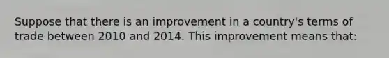 Suppose that there is an improvement in a country's terms of trade between 2010 and 2014. This improvement means that: