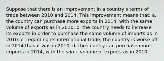 Suppose that there is an improvement in a country's terms of trade between 2010 and 2014. This improvement means that: a. the country can purchase more exports in 2014, with the same volume of exports as in 2010. b. the country needs to increase its exports in order to purchase the same volume of imports as in 2010. c. regarding its international trade, the country is worse off in 2014 than it was in 2010. d. the country can purchase more imports in 2014, with the same volume of exports as in 2010.