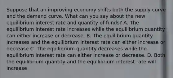 Suppose that an improving economy shifts both the supply curve and the demand curve. What can you say about the new equilibrium interest rate and quantity of funds? A. The equilibrium interest rate increases while the equilibrium quantity can either increase or decrease. B. The equilibrium quantity increases and the equilibrium interest rate can either increase or decrease C. The equilibrium quantity decreases while the equilibrium interest rate can either increase or decrease. D. Both the equilibrium quantity and the equilibrium interest rate will increase