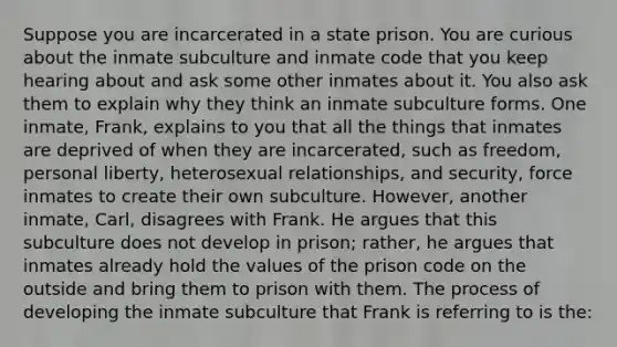 Suppose you are incarcerated in a state prison. You are curious about the inmate subculture and inmate code that you keep hearing about and ask some other inmates about it. You also ask them to explain why they think an inmate subculture forms. One inmate, Frank, explains to you that all the things that inmates are deprived of when they are incarcerated, such as freedom, personal liberty, heterosexual relationships, and security, force inmates to create their own subculture. However, another inmate, Carl, disagrees with Frank. He argues that this subculture does not develop in prison; rather, he argues that inmates already hold the values of the prison code on the outside and bring them to prison with them. The process of developing the inmate subculture that Frank is referring to is the: