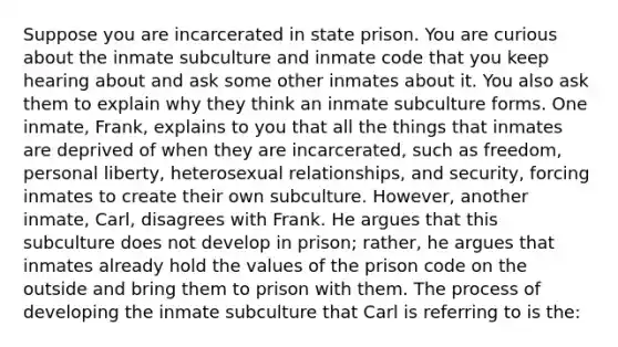 Suppose you are incarcerated in state prison. You are curious about the inmate subculture and inmate code that you keep hearing about and ask some other inmates about it. You also ask them to explain why they think an inmate subculture forms. One inmate, Frank, explains to you that all the things that inmates are deprived of when they are incarcerated, such as freedom, personal liberty, heterosexual relationships, and security, forcing inmates to create their own subculture. However, another inmate, Carl, disagrees with Frank. He argues that this subculture does not develop in prison; rather, he argues that inmates already hold the values of the prison code on the outside and bring them to prison with them. The process of developing the inmate subculture that Carl is referring to is the: