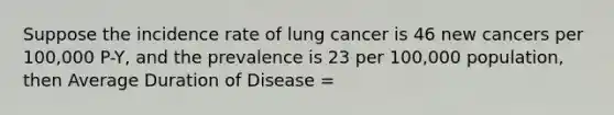 Suppose the incidence rate of lung cancer is 46 new cancers per 100,000 P-Y, and the prevalence is 23 per 100,000 population, then Average Duration of Disease =