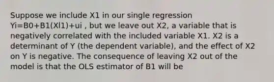 Suppose we include X1 in our single regression Yi=B0+B1(Xl1)+ui , but we leave out X2, a variable that is negatively correlated with the included variable X1. X2 is a determinant of Y (the dependent variable), and the effect of X2 on Y is negative. The consequence of leaving X2 out of the model is that the OLS estimator of B1 will be