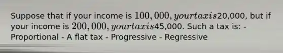 Suppose that if your income is 100,000, your tax is20,000, but if your income is 200,000, your tax is45,000. Such a tax is: - Proportional - A flat tax - Progressive - Regressive