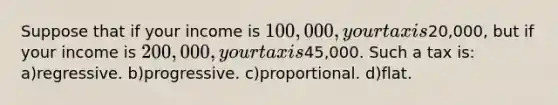 Suppose that if your income is 100,000, your tax is20,000, but if your income is 200,000, your tax is45,000. Such a tax is: a)regressive. b)progressive. c)proportional. d)flat.