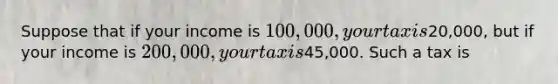 Suppose that if your income is 100,000, your tax is20,000, but if your income is 200,000, your tax is45,000. Such a tax is