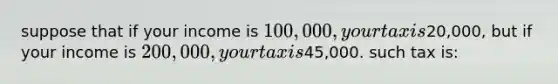 suppose that if your income is 100,000, your tax is20,000, but if your income is 200,000, your tax is45,000. such tax is: